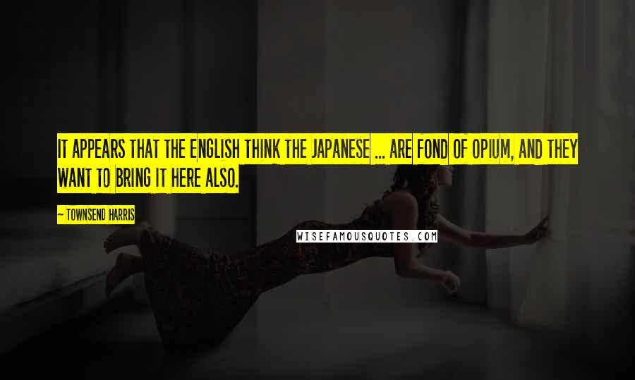 Townsend Harris Quotes: It appears that the English think the Japanese ... are fond of opium, and they want to bring it here also.