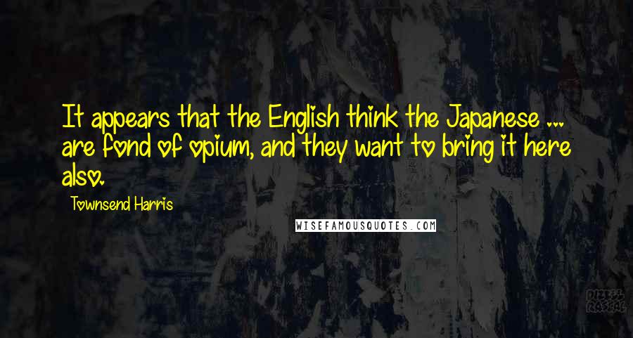 Townsend Harris Quotes: It appears that the English think the Japanese ... are fond of opium, and they want to bring it here also.
