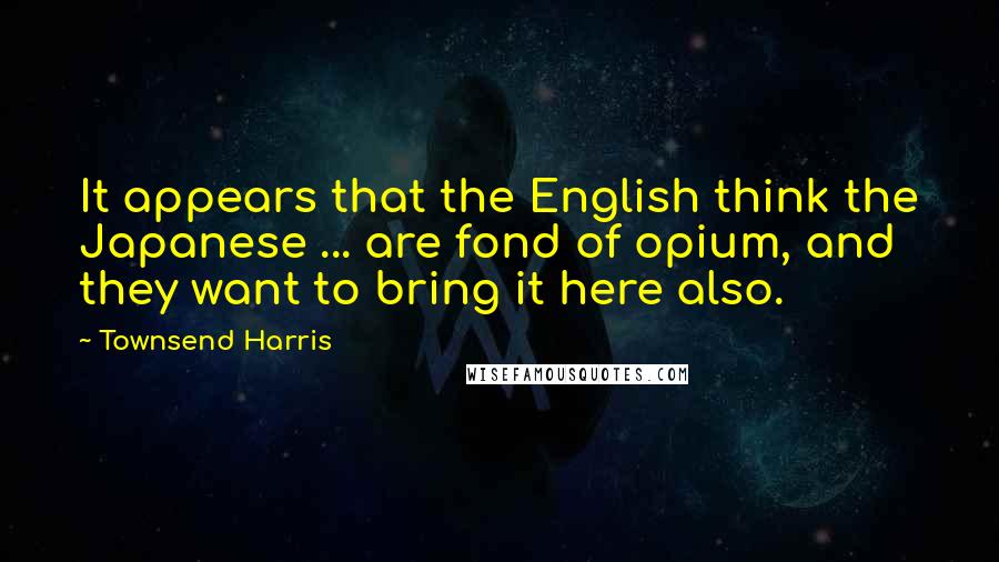 Townsend Harris Quotes: It appears that the English think the Japanese ... are fond of opium, and they want to bring it here also.