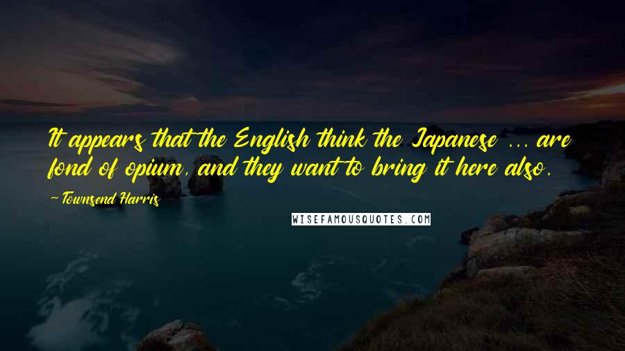 Townsend Harris Quotes: It appears that the English think the Japanese ... are fond of opium, and they want to bring it here also.