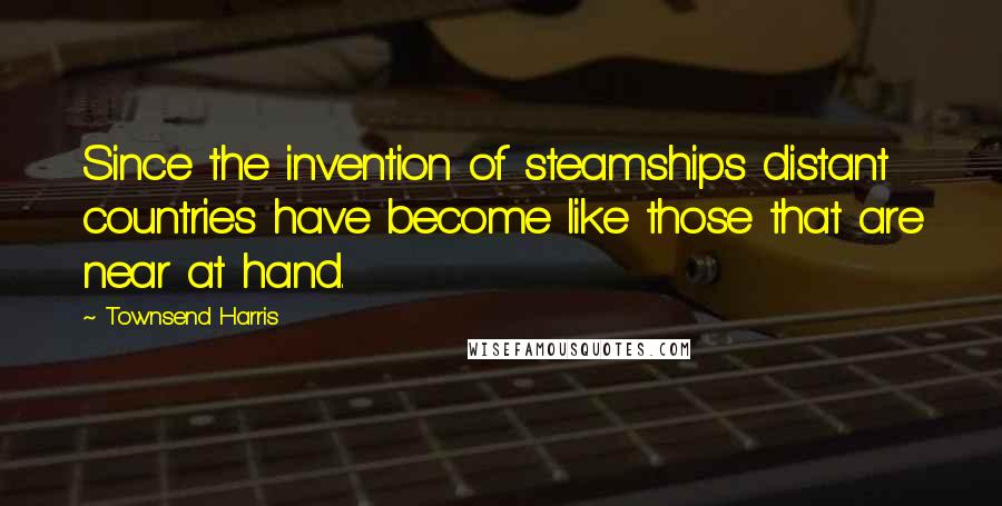 Townsend Harris Quotes: Since the invention of steamships distant countries have become like those that are near at hand.