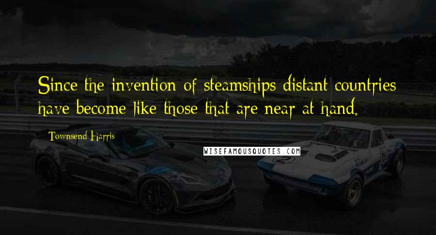 Townsend Harris Quotes: Since the invention of steamships distant countries have become like those that are near at hand.