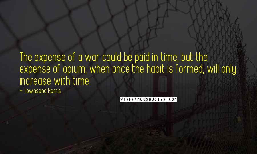 Townsend Harris Quotes: The expense of a war could be paid in time; but the expense of opium, when once the habit is formed, will only increase with time.