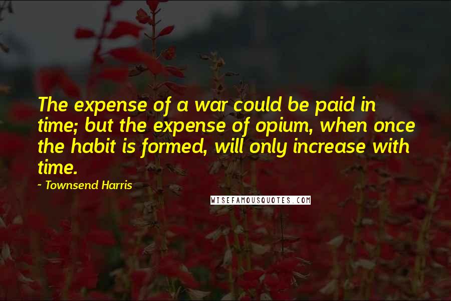 Townsend Harris Quotes: The expense of a war could be paid in time; but the expense of opium, when once the habit is formed, will only increase with time.