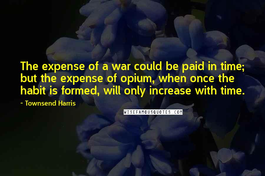 Townsend Harris Quotes: The expense of a war could be paid in time; but the expense of opium, when once the habit is formed, will only increase with time.