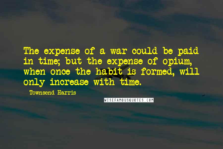 Townsend Harris Quotes: The expense of a war could be paid in time; but the expense of opium, when once the habit is formed, will only increase with time.