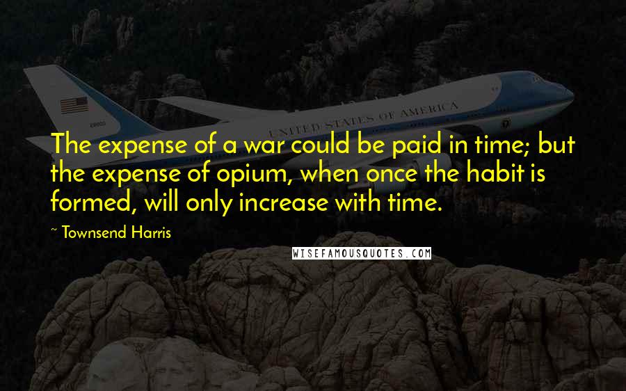 Townsend Harris Quotes: The expense of a war could be paid in time; but the expense of opium, when once the habit is formed, will only increase with time.