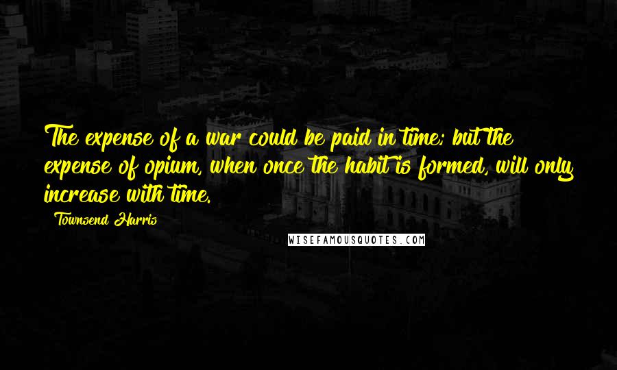 Townsend Harris Quotes: The expense of a war could be paid in time; but the expense of opium, when once the habit is formed, will only increase with time.