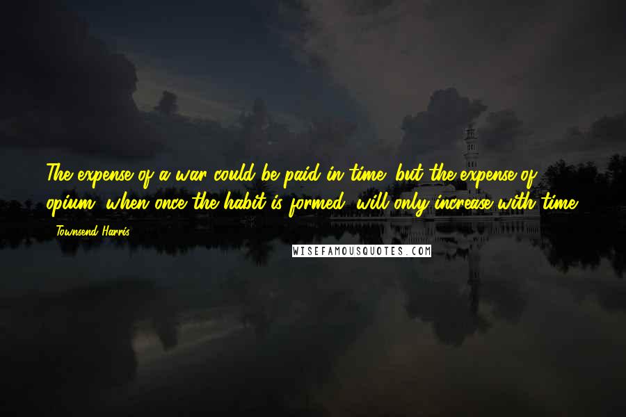 Townsend Harris Quotes: The expense of a war could be paid in time; but the expense of opium, when once the habit is formed, will only increase with time.