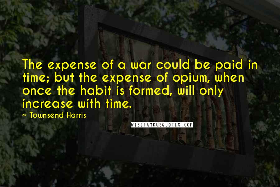 Townsend Harris Quotes: The expense of a war could be paid in time; but the expense of opium, when once the habit is formed, will only increase with time.