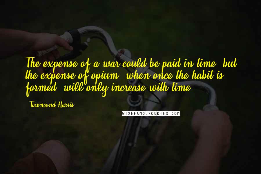 Townsend Harris Quotes: The expense of a war could be paid in time; but the expense of opium, when once the habit is formed, will only increase with time.
