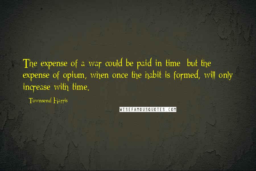Townsend Harris Quotes: The expense of a war could be paid in time; but the expense of opium, when once the habit is formed, will only increase with time.