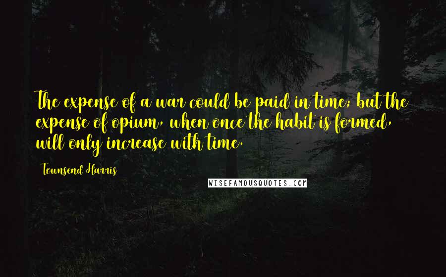 Townsend Harris Quotes: The expense of a war could be paid in time; but the expense of opium, when once the habit is formed, will only increase with time.