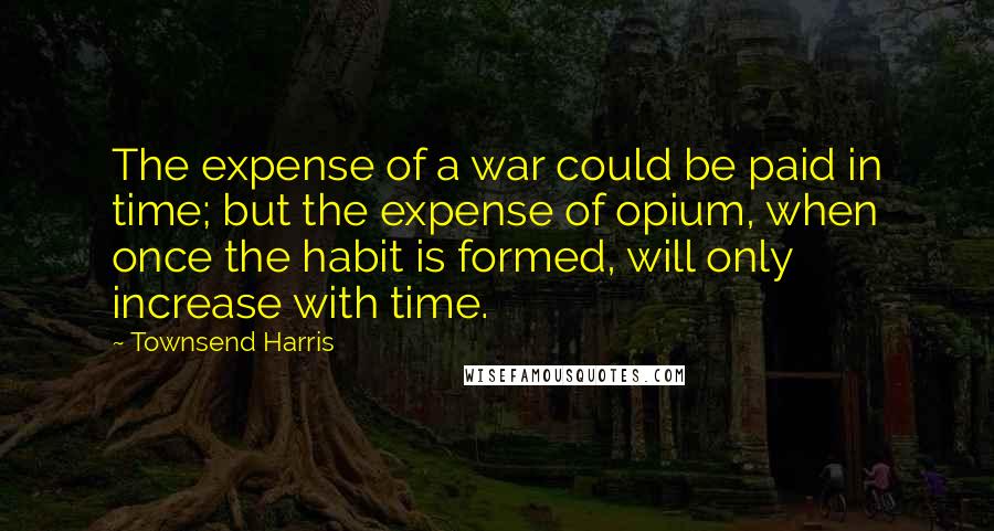 Townsend Harris Quotes: The expense of a war could be paid in time; but the expense of opium, when once the habit is formed, will only increase with time.