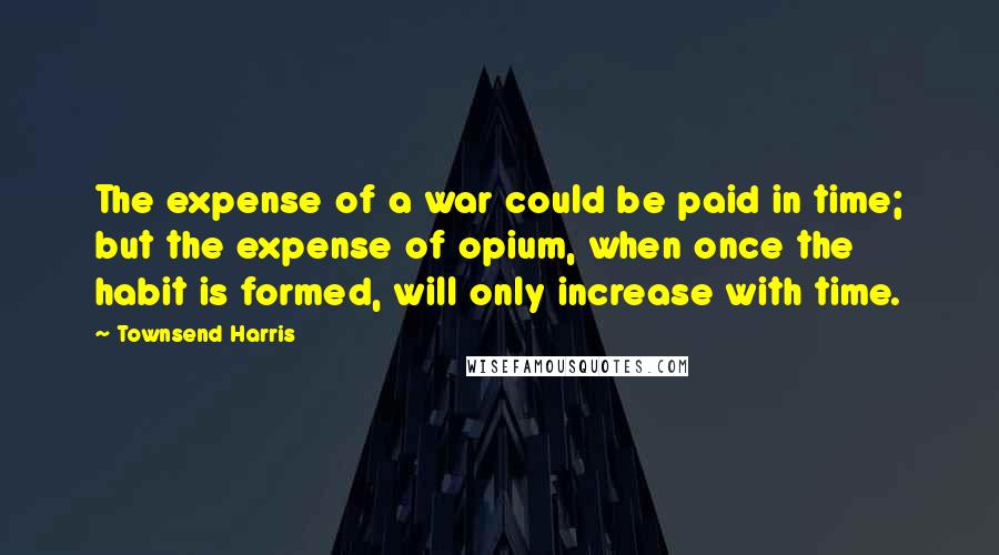 Townsend Harris Quotes: The expense of a war could be paid in time; but the expense of opium, when once the habit is formed, will only increase with time.