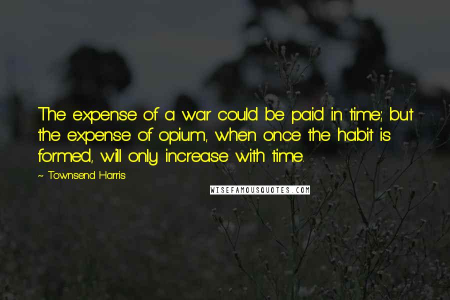 Townsend Harris Quotes: The expense of a war could be paid in time; but the expense of opium, when once the habit is formed, will only increase with time.