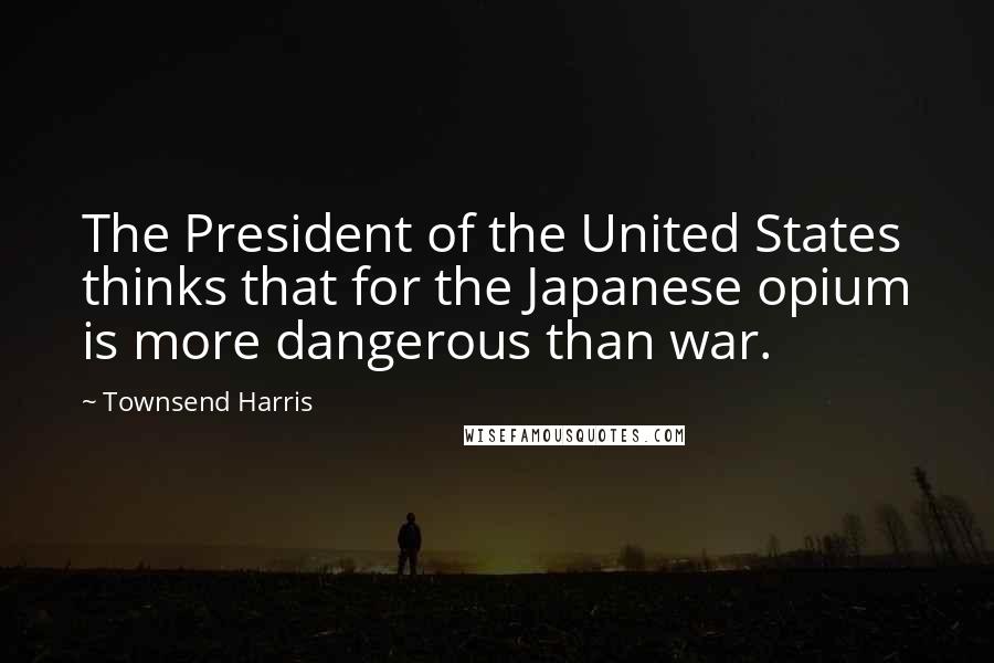 Townsend Harris Quotes: The President of the United States thinks that for the Japanese opium is more dangerous than war.
