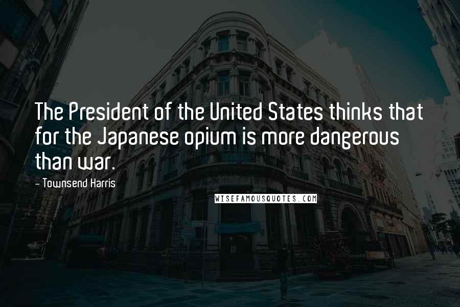 Townsend Harris Quotes: The President of the United States thinks that for the Japanese opium is more dangerous than war.