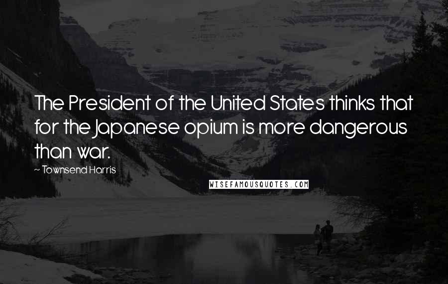 Townsend Harris Quotes: The President of the United States thinks that for the Japanese opium is more dangerous than war.