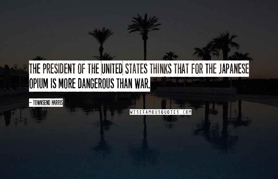 Townsend Harris Quotes: The President of the United States thinks that for the Japanese opium is more dangerous than war.