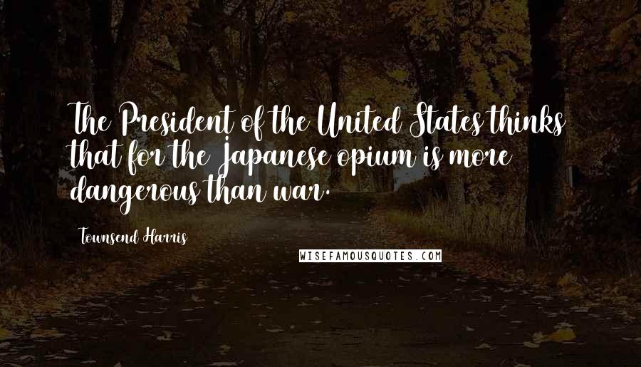 Townsend Harris Quotes: The President of the United States thinks that for the Japanese opium is more dangerous than war.