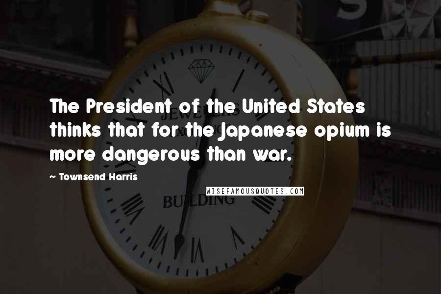 Townsend Harris Quotes: The President of the United States thinks that for the Japanese opium is more dangerous than war.