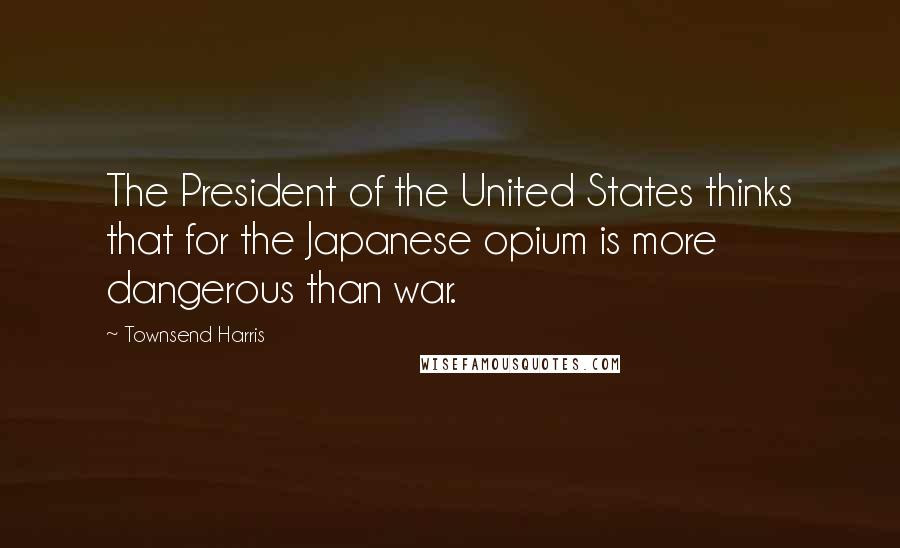 Townsend Harris Quotes: The President of the United States thinks that for the Japanese opium is more dangerous than war.