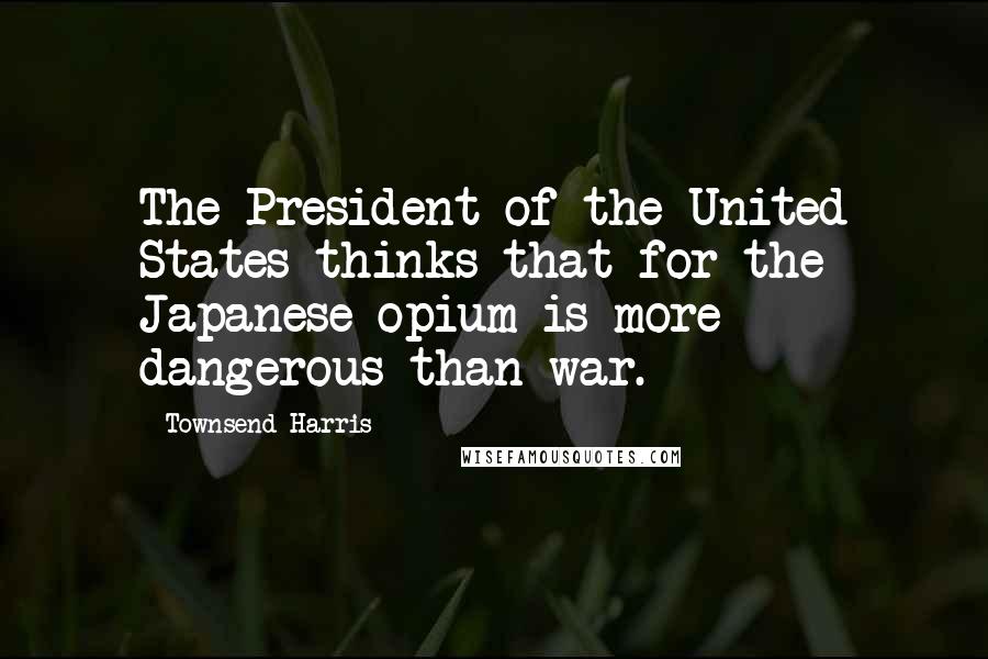 Townsend Harris Quotes: The President of the United States thinks that for the Japanese opium is more dangerous than war.