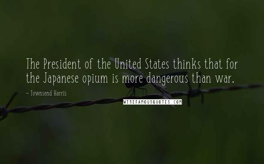 Townsend Harris Quotes: The President of the United States thinks that for the Japanese opium is more dangerous than war.