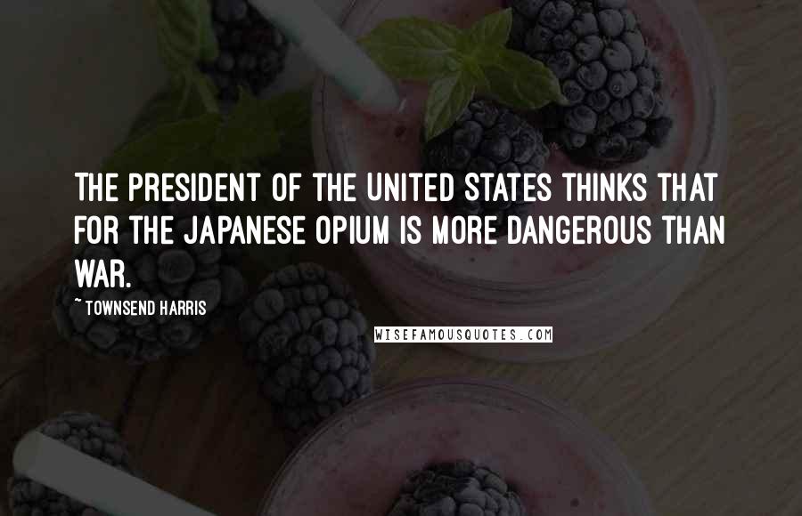 Townsend Harris Quotes: The President of the United States thinks that for the Japanese opium is more dangerous than war.