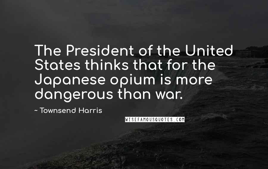 Townsend Harris Quotes: The President of the United States thinks that for the Japanese opium is more dangerous than war.