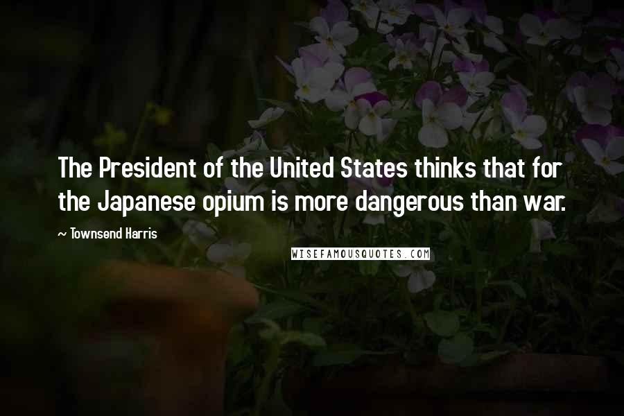 Townsend Harris Quotes: The President of the United States thinks that for the Japanese opium is more dangerous than war.