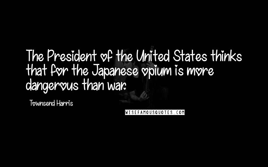 Townsend Harris Quotes: The President of the United States thinks that for the Japanese opium is more dangerous than war.