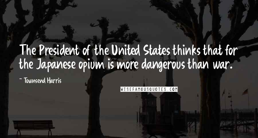 Townsend Harris Quotes: The President of the United States thinks that for the Japanese opium is more dangerous than war.