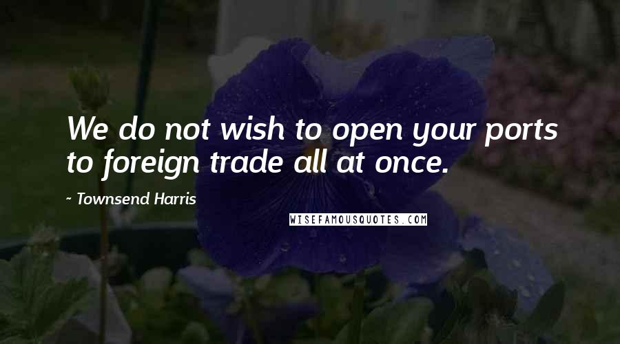 Townsend Harris Quotes: We do not wish to open your ports to foreign trade all at once.