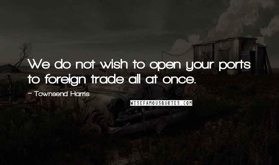 Townsend Harris Quotes: We do not wish to open your ports to foreign trade all at once.