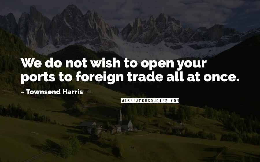 Townsend Harris Quotes: We do not wish to open your ports to foreign trade all at once.
