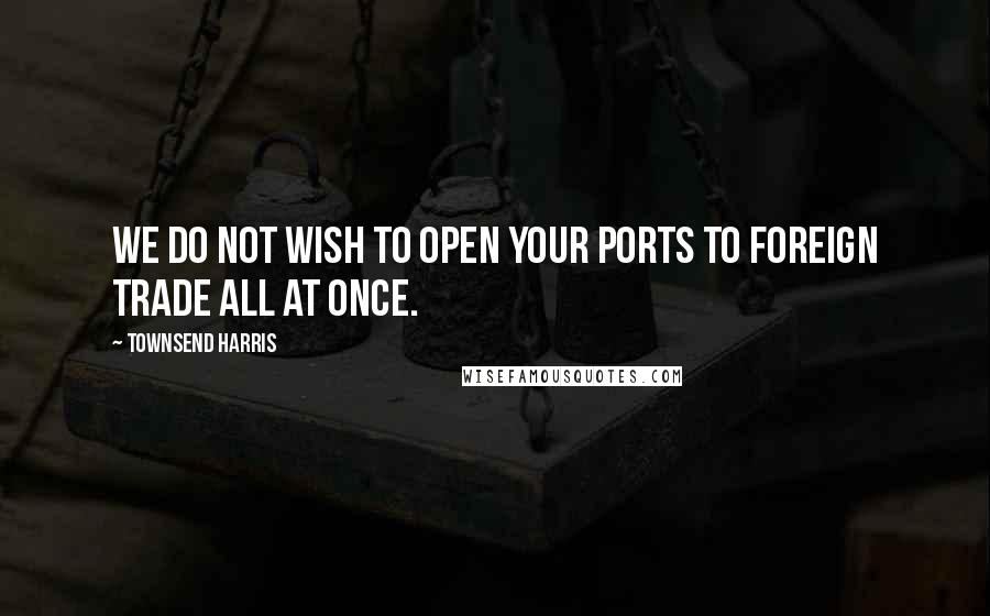 Townsend Harris Quotes: We do not wish to open your ports to foreign trade all at once.