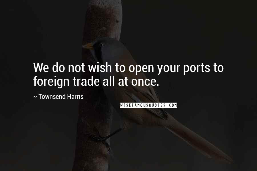 Townsend Harris Quotes: We do not wish to open your ports to foreign trade all at once.