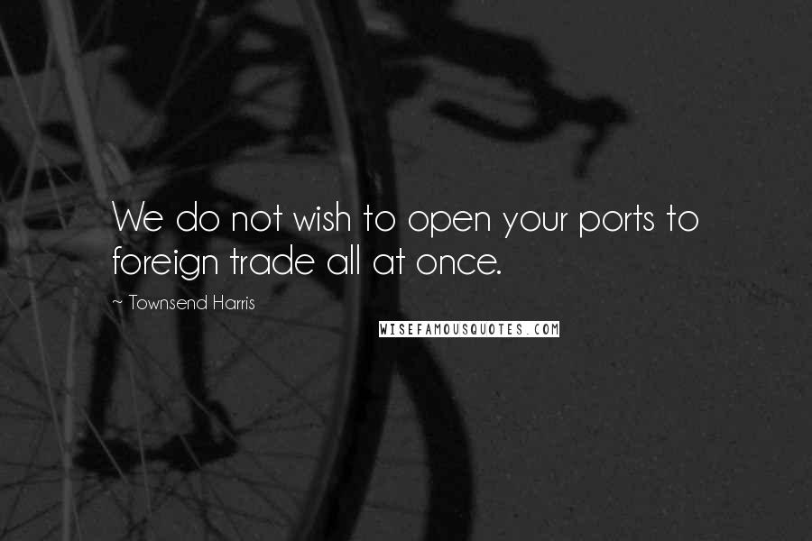 Townsend Harris Quotes: We do not wish to open your ports to foreign trade all at once.