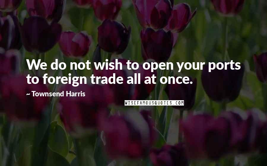 Townsend Harris Quotes: We do not wish to open your ports to foreign trade all at once.