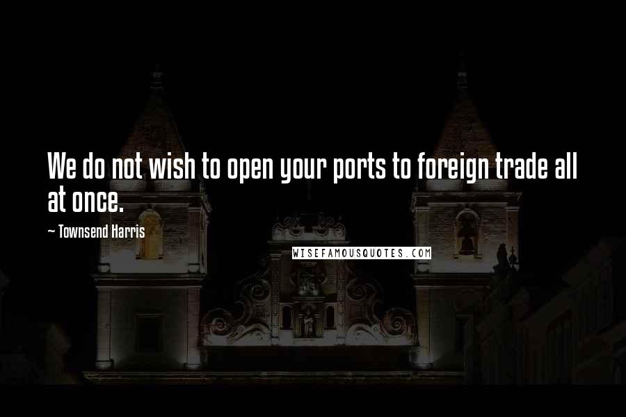 Townsend Harris Quotes: We do not wish to open your ports to foreign trade all at once.