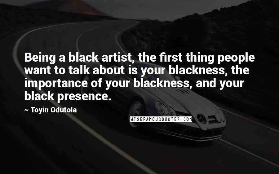 Toyin Odutola Quotes: Being a black artist, the first thing people want to talk about is your blackness, the importance of your blackness, and your black presence.