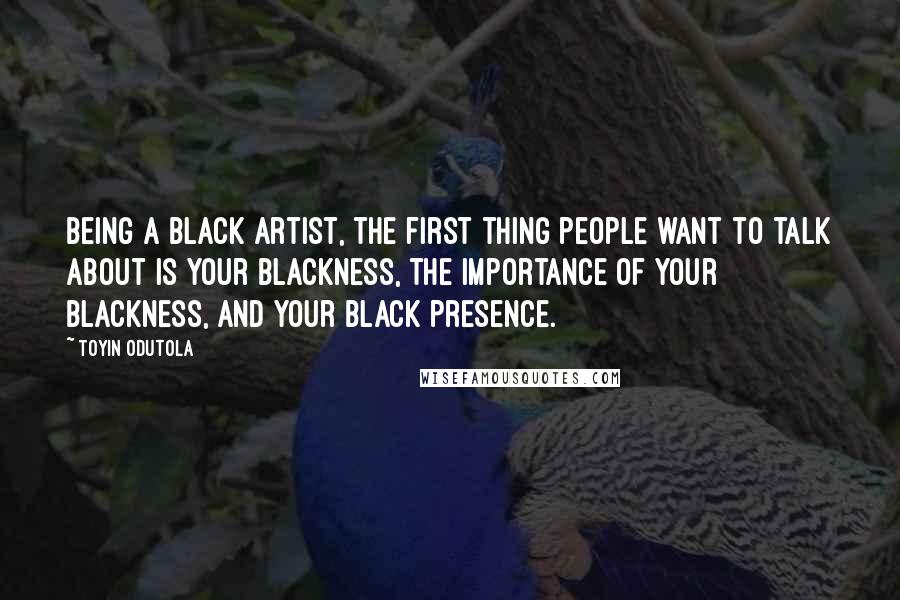 Toyin Odutola Quotes: Being a black artist, the first thing people want to talk about is your blackness, the importance of your blackness, and your black presence.