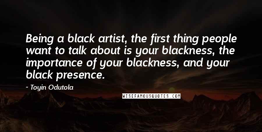 Toyin Odutola Quotes: Being a black artist, the first thing people want to talk about is your blackness, the importance of your blackness, and your black presence.