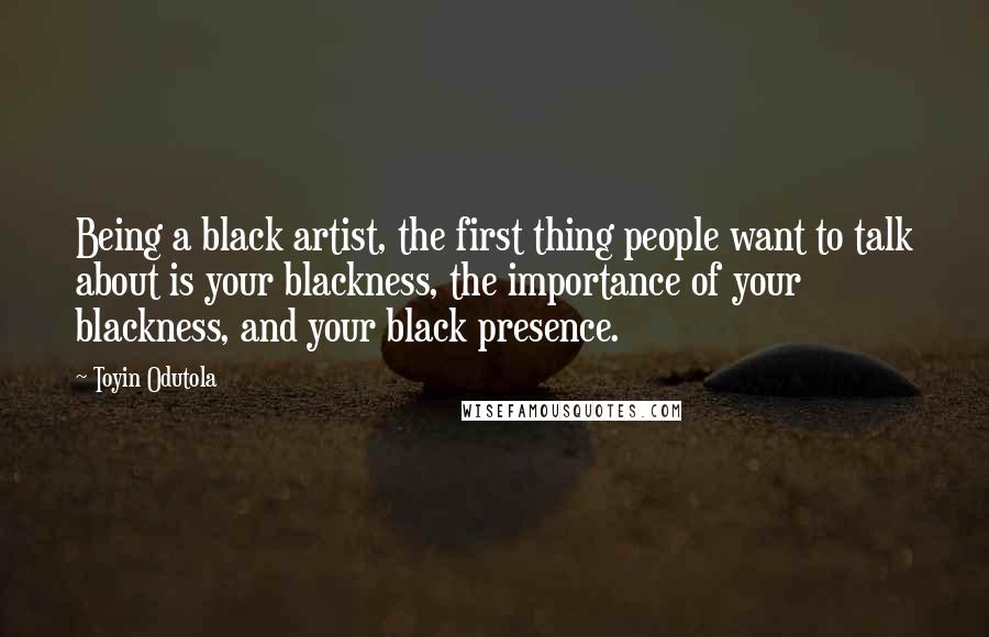 Toyin Odutola Quotes: Being a black artist, the first thing people want to talk about is your blackness, the importance of your blackness, and your black presence.