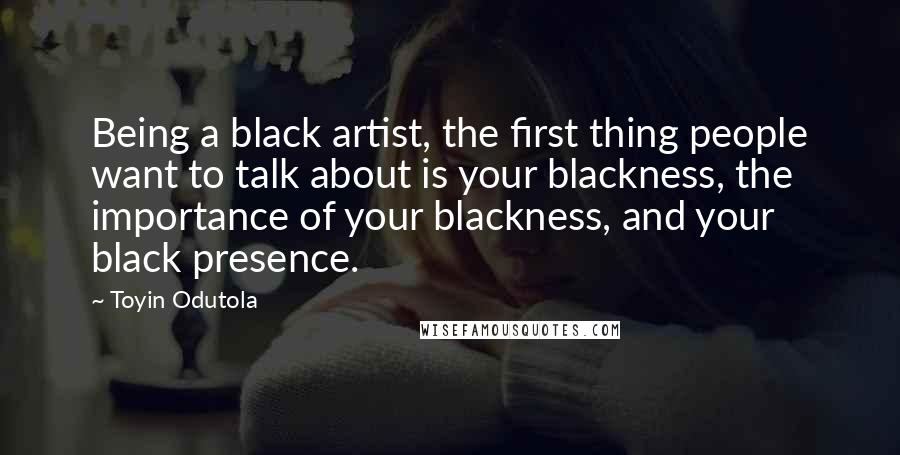 Toyin Odutola Quotes: Being a black artist, the first thing people want to talk about is your blackness, the importance of your blackness, and your black presence.