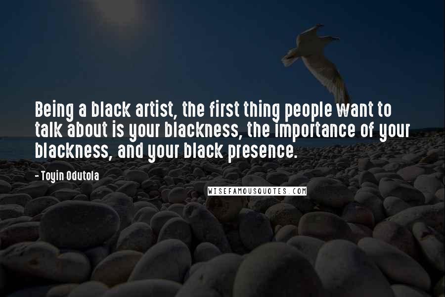 Toyin Odutola Quotes: Being a black artist, the first thing people want to talk about is your blackness, the importance of your blackness, and your black presence.