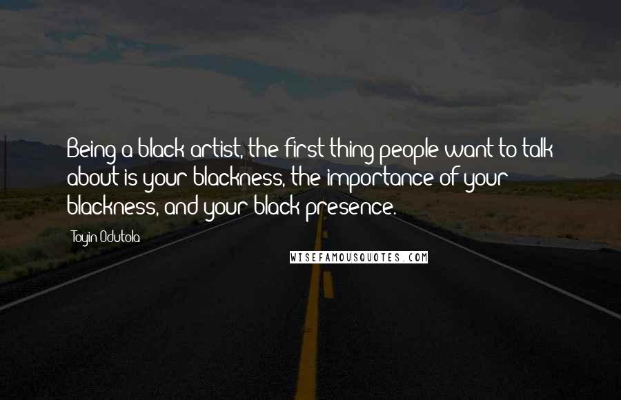 Toyin Odutola Quotes: Being a black artist, the first thing people want to talk about is your blackness, the importance of your blackness, and your black presence.