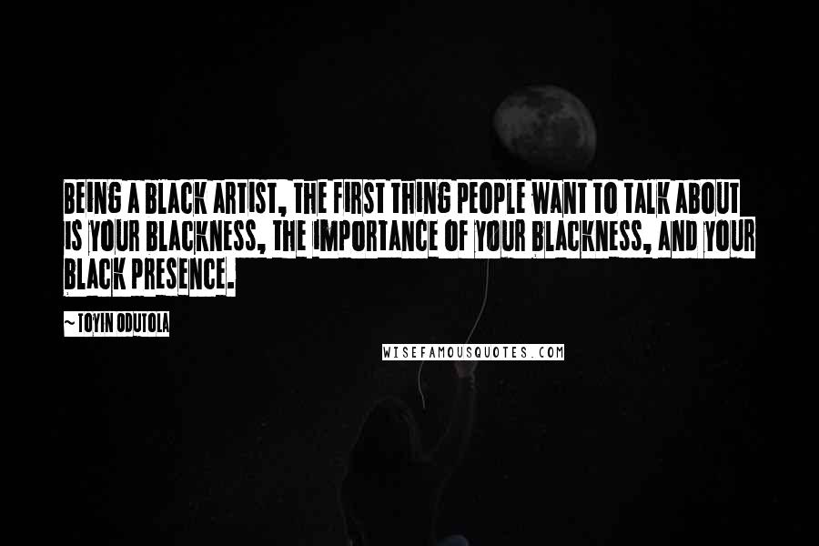 Toyin Odutola Quotes: Being a black artist, the first thing people want to talk about is your blackness, the importance of your blackness, and your black presence.